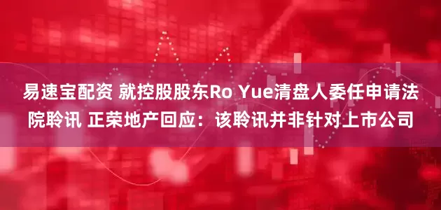 易速宝配资 就控股股东Ro Yue清盘人委任申请法院聆讯 正荣地产回应：该聆讯并非针对上市公司