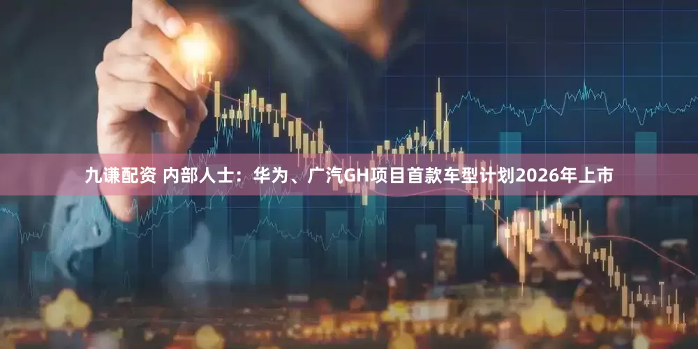 九谦配资 内部人士：华为、广汽GH项目首款车型计划2026年上市