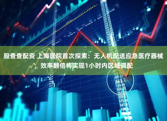 股查查配资 上海医院首次探索：无人机配送应急医疗器械，效率翻倍将实现1小时内区域调配