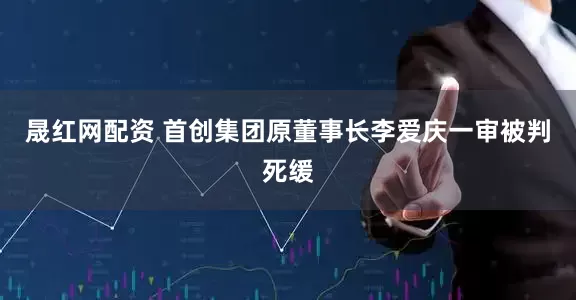 晟红网配资 首创集团原董事长李爱庆一审被判死缓