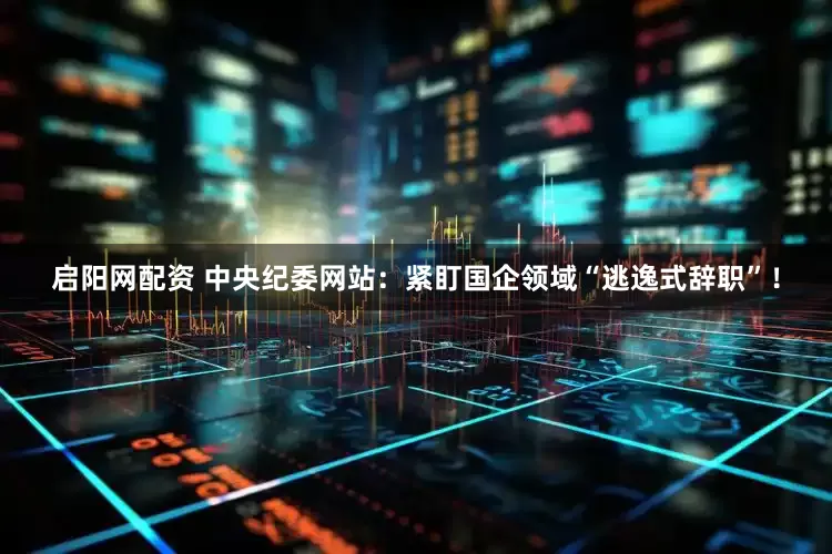启阳网配资 中央纪委网站：紧盯国企领域“逃逸式辞职”！