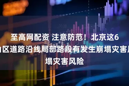 至高网配资 注意防范！北京这6区山区道路沿线局部路段有发生崩塌灾害风险
