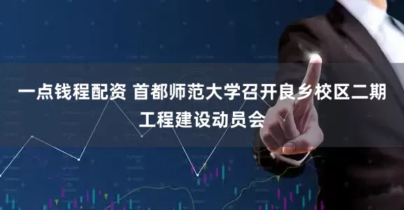 一点钱程配资 首都师范大学召开良乡校区二期工程建设动员会