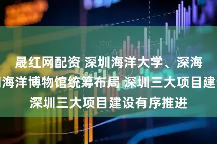 晟红网配资 深圳海洋大学、深海科考中心和海洋博物馆统筹布局 深圳三大项目建设有序推进