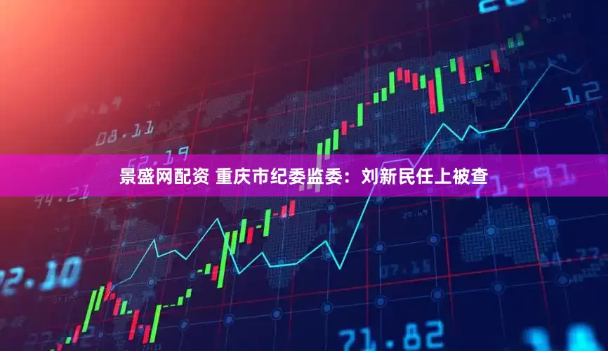 景盛网配资 重庆市纪委监委：刘新民任上被查