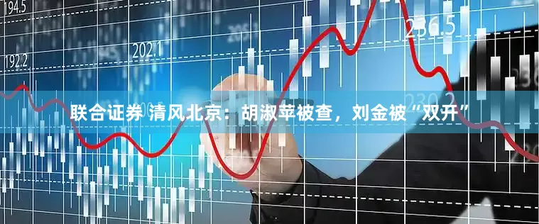 联合证券 清风北京：胡淑苹被查，刘金被“双开”