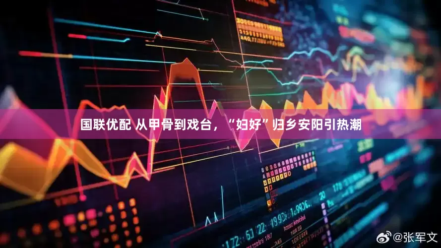 国联优配 从甲骨到戏台，“妇好”归乡安阳引热潮