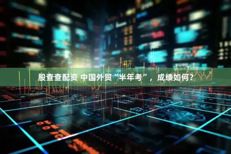 股查查配资 中国外贸“半年考”，成绩如何？