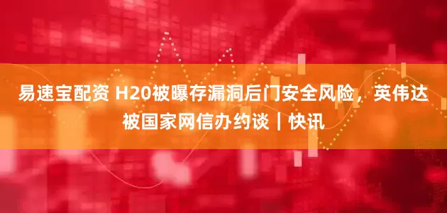 易速宝配资 H20被曝存漏洞后门安全风险，英伟达被国家网信办约谈｜快讯