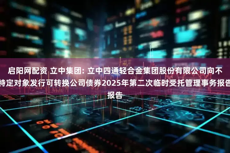 启阳网配资 立中集团: 立中四通轻合金集团股份有限公司向不特定对象发行可转换公司债券2025年第二次临时受托管理事务报告