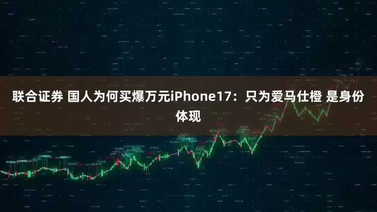 联合证券 国人为何买爆万元iPhone17：只为爱马仕橙 是身份体现