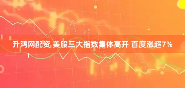 升鸿网配资 美股三大指数集体高开 百度涨超7%
