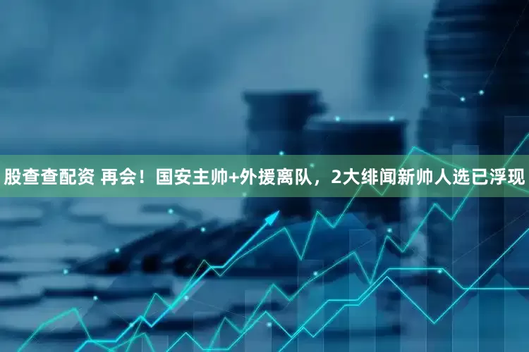 股查查配资 再会！国安主帅+外援离队，2大绯闻新帅人选已浮现