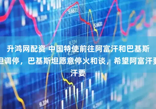 升鸿网配资 中国特使前往阿富汗和巴基斯坦调停，巴基斯坦愿意停火和谈，希望阿富汗要